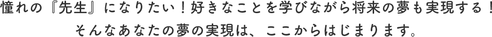 憧れの『先生』になりたい！好きなことを学びながら将来の夢も実現する！そんなあなたの夢の実現は、ここからはじまります。