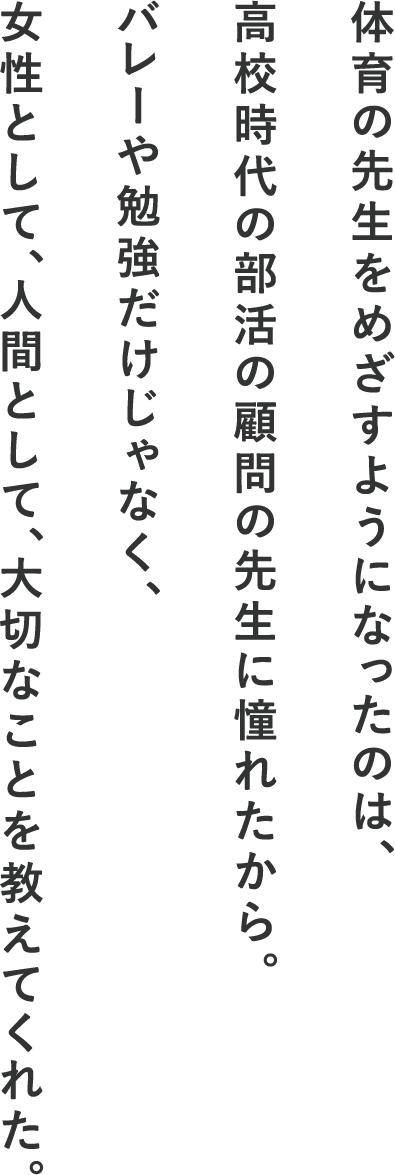 体育の先生をめざすようになったのは、高校時代の部活の顧問の先生に憧れたから。バレーや勉強だけじゃなく、女性として、人間として、大切なことを教えてくれた。