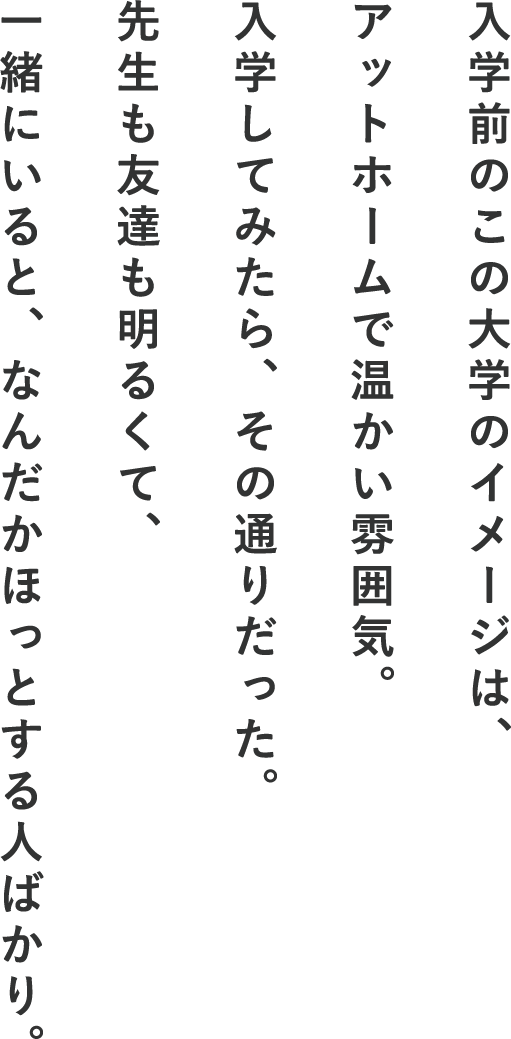 入学前のこの大学のイメージは、アットホームで温かい雰囲気。入学してみたら、その通りだった。先生も友達も明るくて、一緒にいると、なんだかほっとする人ばかり。