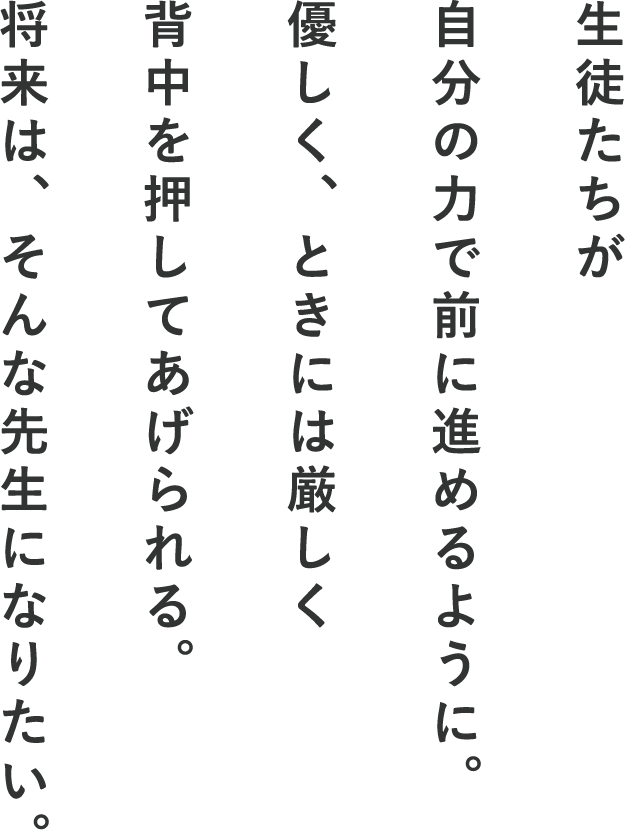 生徒たちが自分の力で前に進めるように。優しく、ときには厳しく背中を押してあげられる。将来は、そんな先生になりたい。