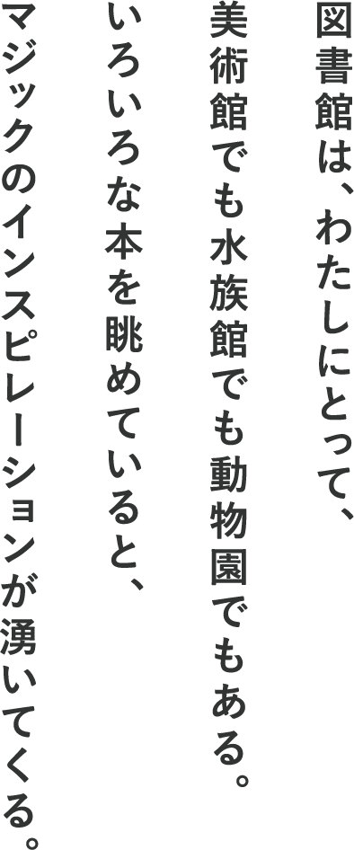 図書館は、わたしにとって、美術館でも水族館でも動物園でもある。いろいろな本を眺めていると、マジックのインスピレーションが湧いてくる。