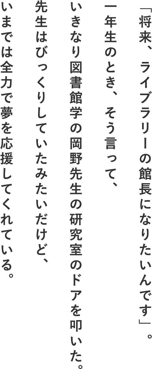 「将来、ライブラリーの館長になりたいんです」。一年生のとき、そう言って、いきなり図書館学の岡野先生の研究室のドアを叩いた。先生はびっくりしていたみたいだけど、いまでは全力で夢を応援してくれている。