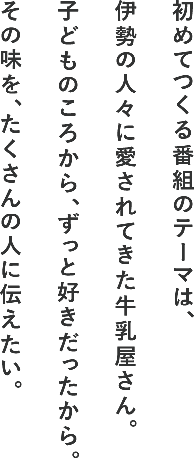 初めてつくる番組のテーマは、伊勢の人々に愛されてきた牛乳屋さん。子どものころから、ずっと好きだったから。その味を、たくさんの人に伝えたい。