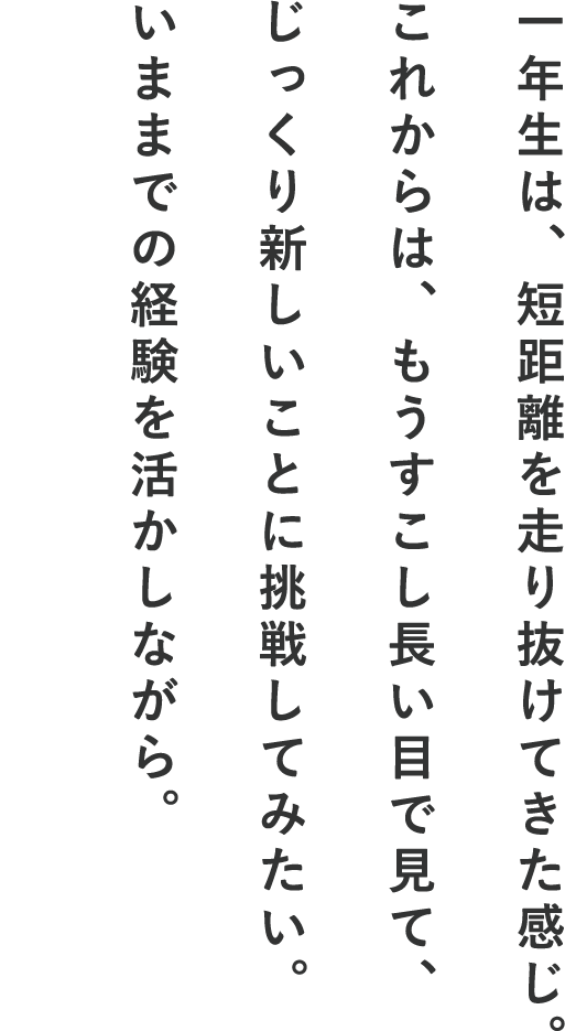 一年生は、短距離を走り抜けてきた感じ。これからは、もうすこし長い目で見て、じっくり新しいことに挑戦してみたい。いままでの経験を活かしながら。