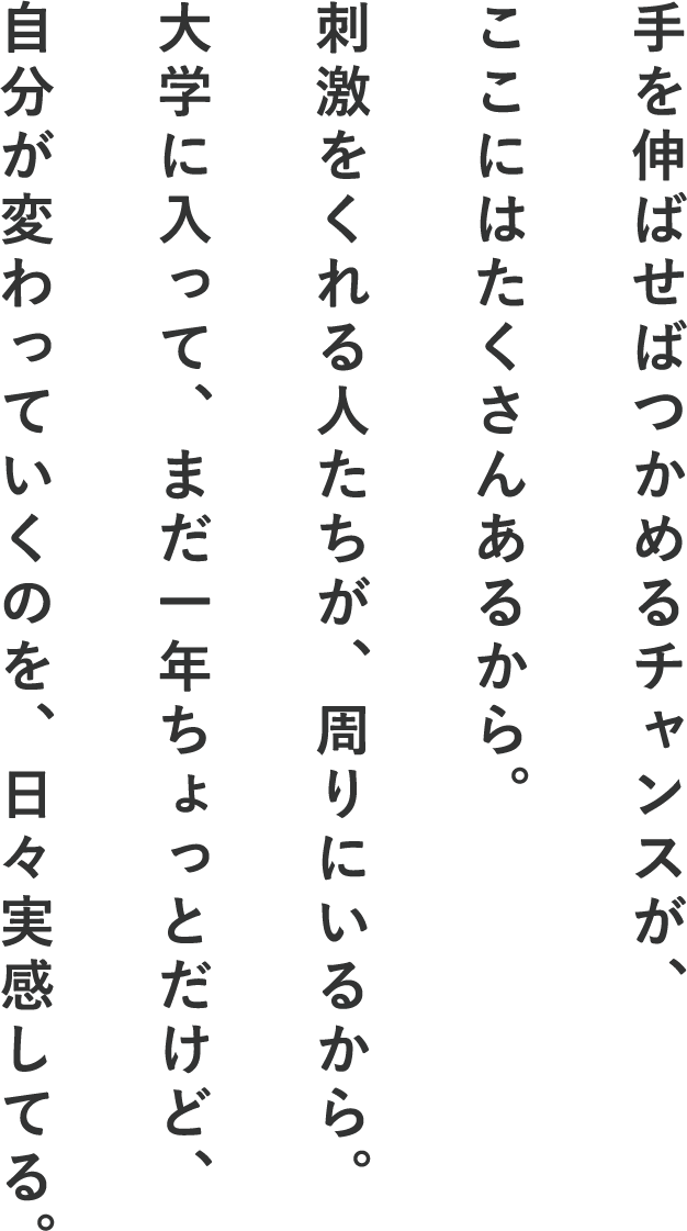 手を伸ばせばつかめるチャンスが、ここにはたくさんあるから。刺激をくれる人たちが、周りにいるから。大学に入って、まだ一年ちょっとだけど、自分が変わっていくのを、日々実感してる。