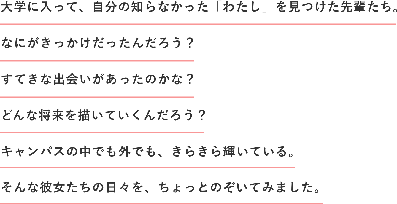 大学に入って、自分の知らなかった「わたし」を見つけた先輩たち。なにがきっかけだったんだろう？すてきな出会いがあったのかな？どんな将来を描いていくんだろう？キャンパスの中でも外でも、きらきら輝いている。そんな彼女たちの日々を、ちょっとのぞいてみました。