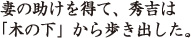 妻の助けを得て、秀吉は「木の下」から歩き出した。